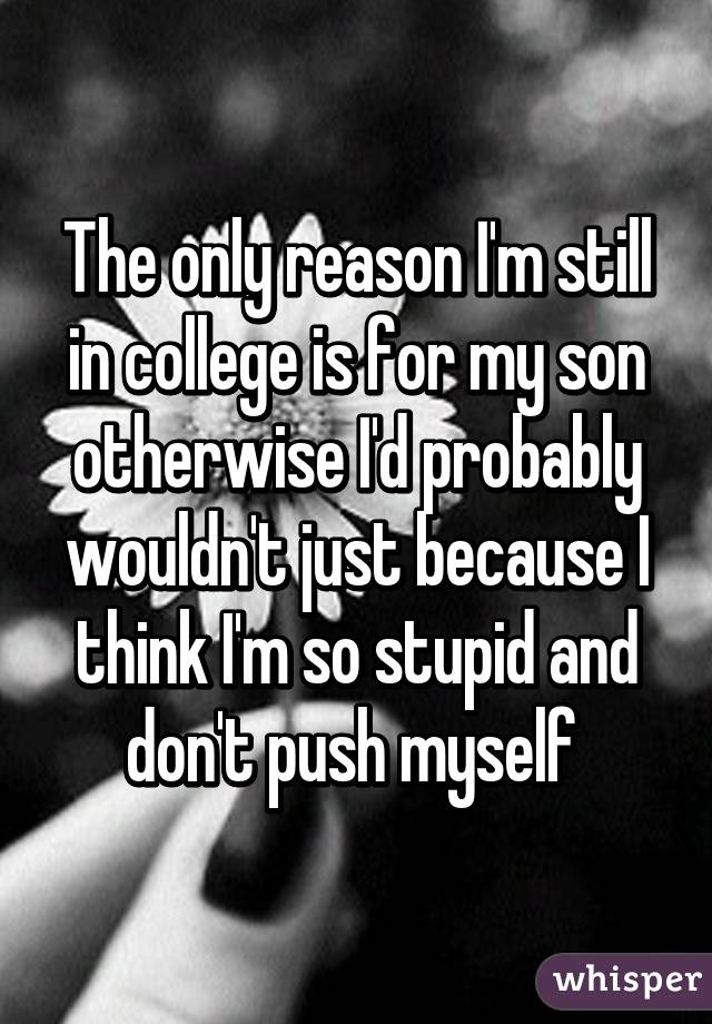 The only reason I'm still in college is for my son otherwise I'd probably wouldn't just because I think I'm so stupid and don't push myself 