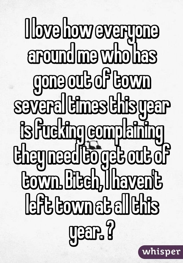 I love how everyone around me who has gone out of town several times this year is fucking complaining they need to get out of town. Bitch, I haven't left town at all this year. 😒