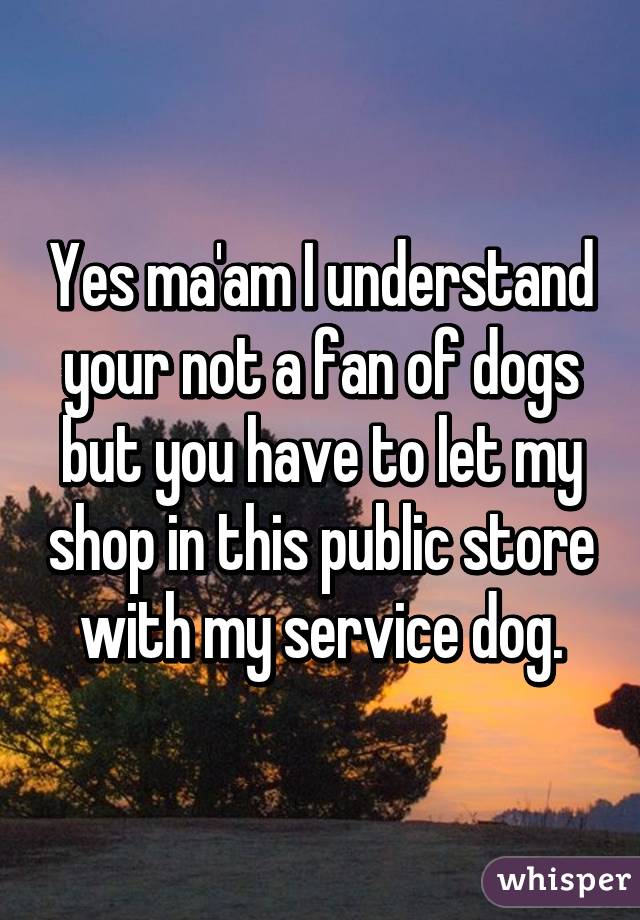 Yes ma'am I understand your not a fan of dogs but you have to let my shop in this public store with my service dog.