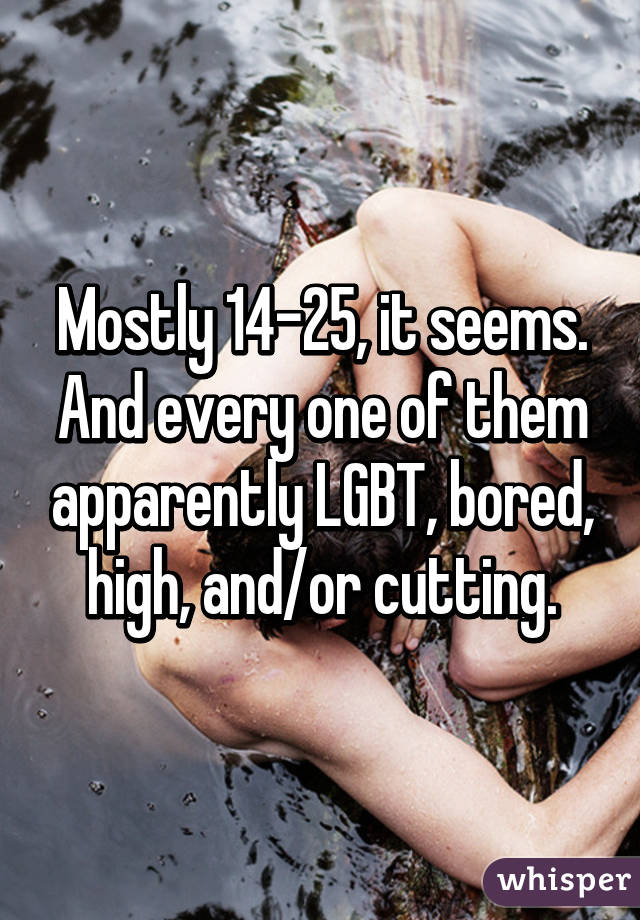 Mostly 14-25, it seems. And every one of them apparently LGBT, bored, high, and/or cutting.