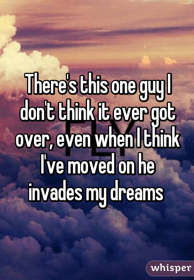 There's this one guy I don't think it ever got over, even when I think I've moved on he invades my dreams 