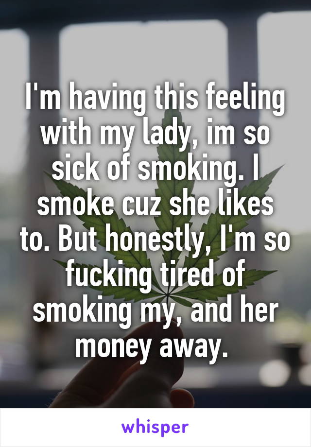 I'm having this feeling with my lady, im so sick of smoking. I smoke cuz she likes to. But honestly, I'm so fucking tired of smoking my, and her money away. 