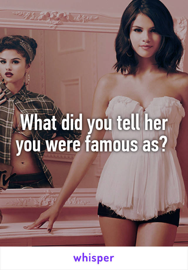What did you tell her you were famous as? 