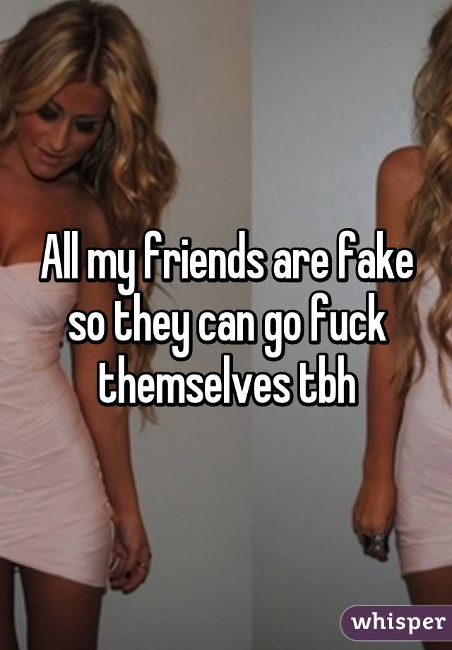 All my friends are fake so they can go fuck themselves tbh