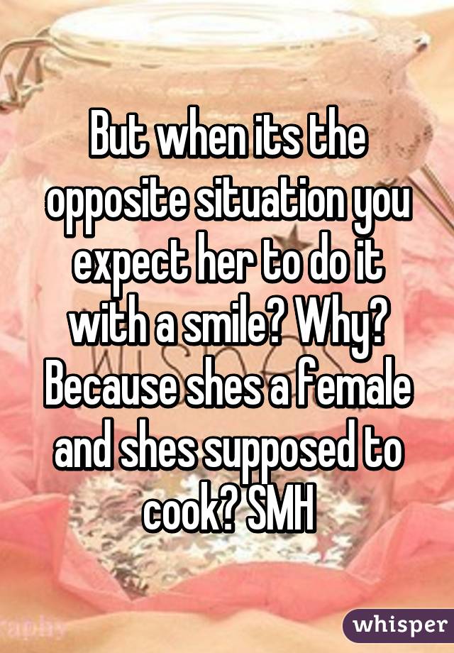 But when its the opposite situation you expect her to do it with a smile? Why? Because shes a female and shes supposed to cook? SMH