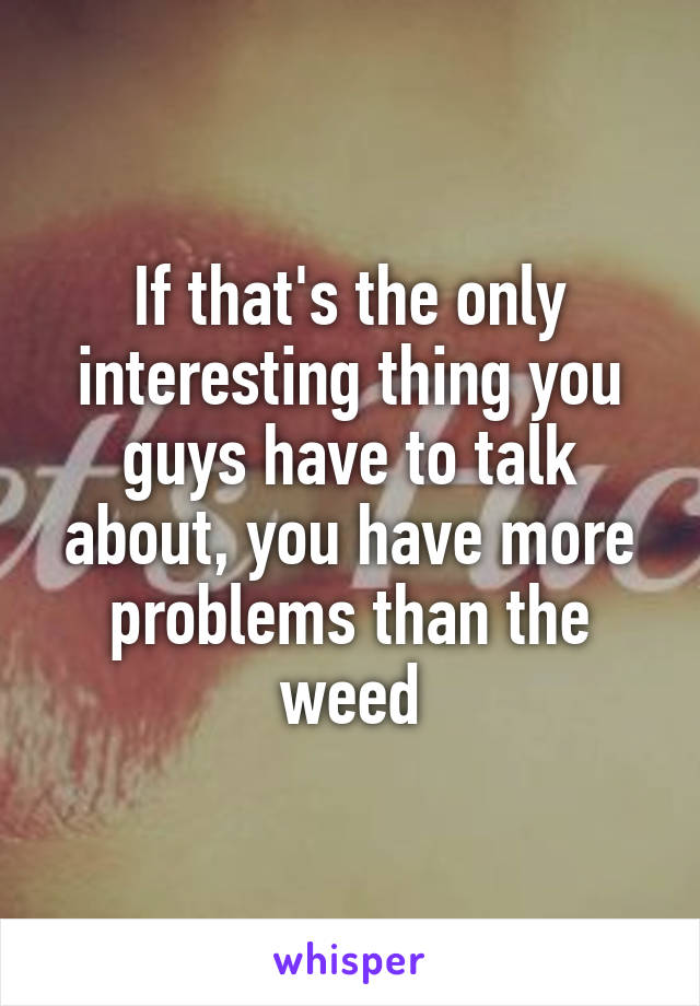 If that's the only interesting thing you guys have to talk about, you have more problems than the weed