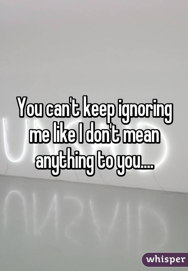 You can't keep ignoring me like I don't mean anything to you....