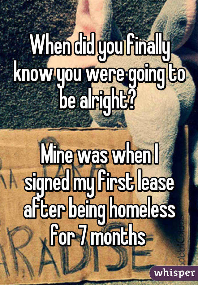 When did you finally know you were going to be alright? 

Mine was when I signed my first lease after being homeless for 7 months 