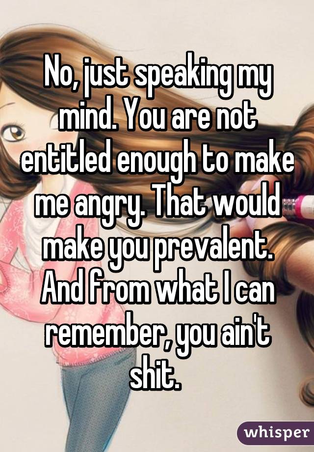 No, just speaking my mind. You are not entitled enough to make me angry. That would make you prevalent. And from what I can remember, you ain't shit. 