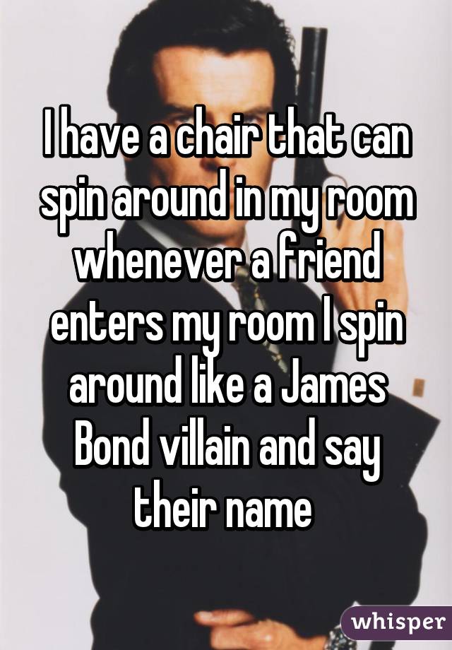 I have a chair that can spin around in my room whenever a friend enters my room I spin around like a James Bond villain and say their name 