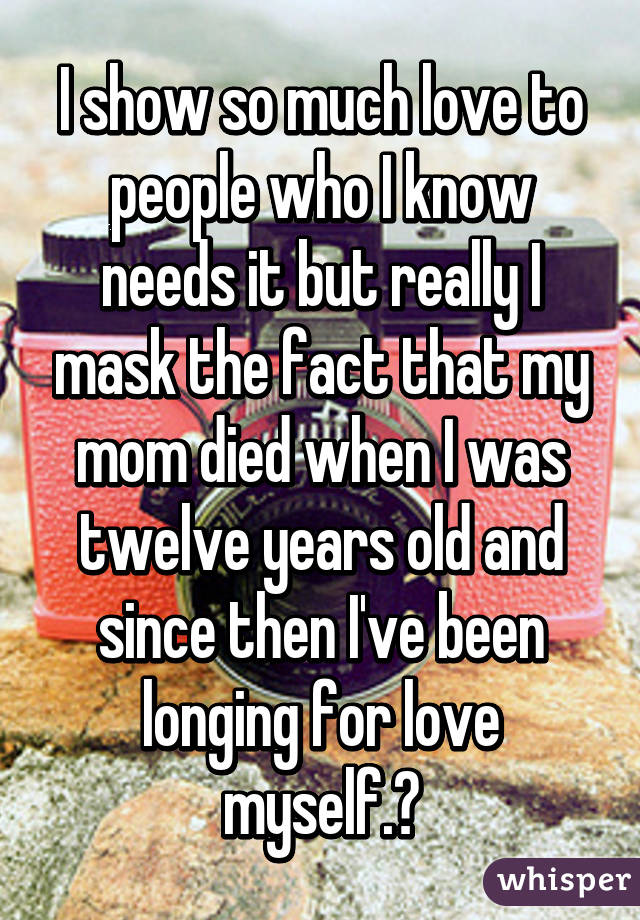 I show so much love to people who I know needs it but really I mask the fact that my mom died when I was twelve years old and since then I've been longing for love myself.💭