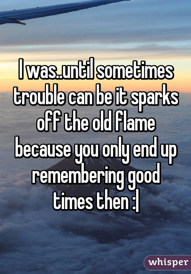 I was..until sometimes trouble can be it sparks off the old flame because you only end up remembering good times then :|