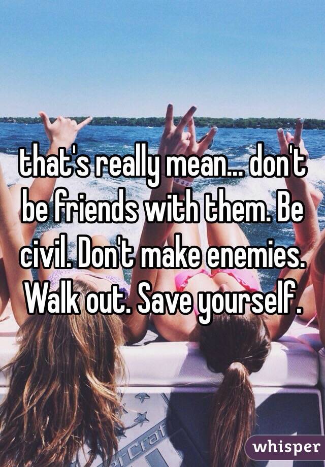 that's really mean... don't be friends with them. Be civil. Don't make enemies. Walk out. Save yourself.