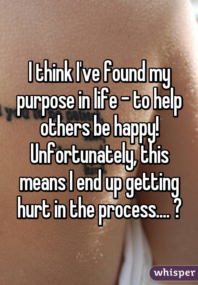 I think I've found my purpose in life - to help others be happy! Unfortunately, this means I end up getting hurt in the process.... 😔