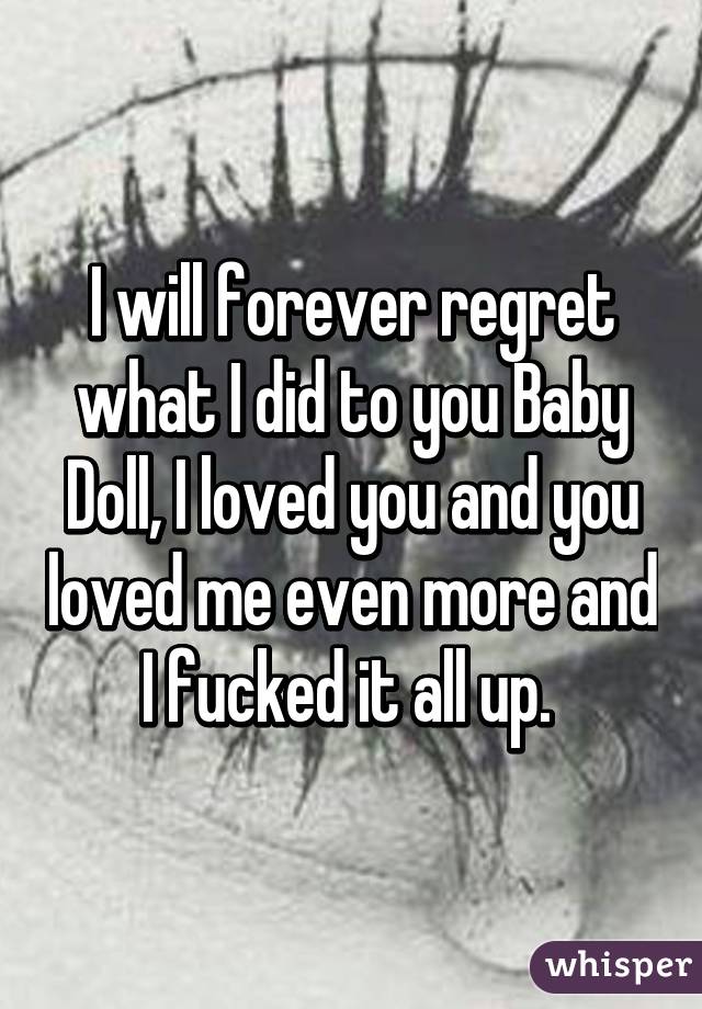 I will forever regret what I did to you Baby Doll, I loved you and you loved me even more and I fucked it all up. 