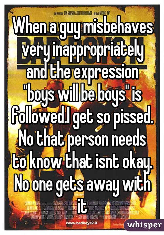 When a guy misbehaves very inappropriately and the expression "boys will be boys" is followed.I get so pissed. No that person needs to know that isnt okay. No one gets away with it