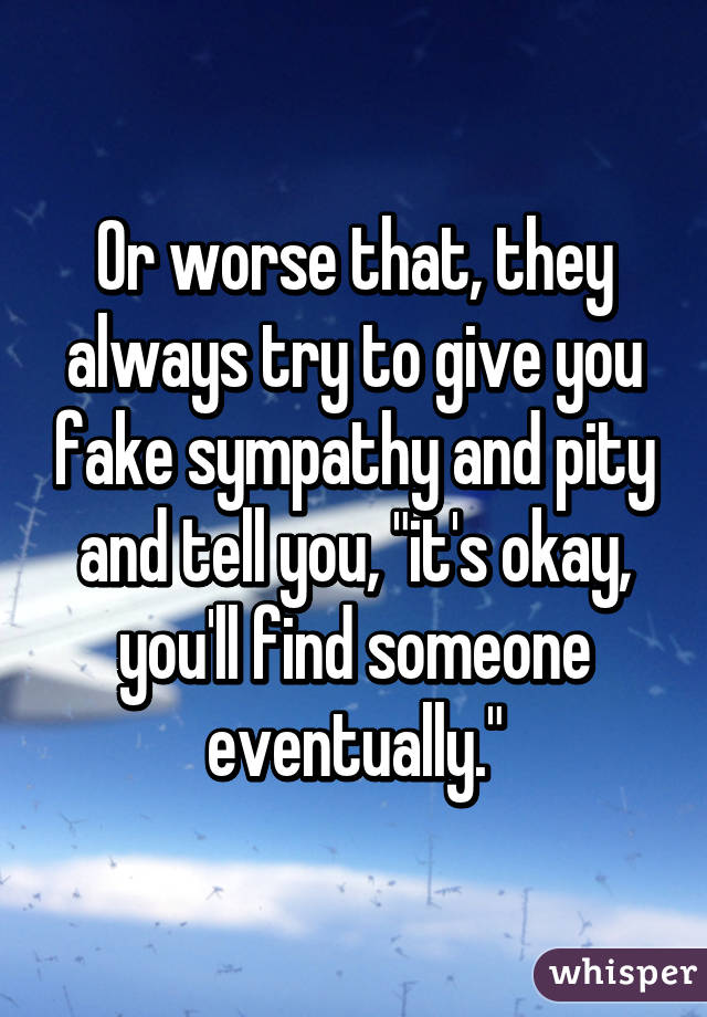 Or worse that, they always try to give you fake sympathy and pity and tell you, "it's okay, you'll find someone eventually."