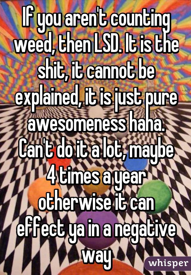 If you aren't counting weed, then LSD. It is the shit, it cannot be explained, it is just pure awesomeness haha. Can't do it a lot, maybe 4 times a year otherwise it can effect ya in a negative way