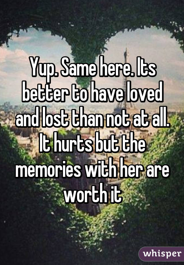 Yup. Same here. Its better to have loved and lost than not at all. It hurts but the memories with her are worth it