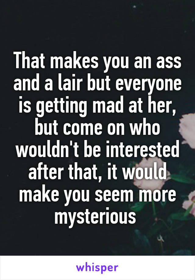 That makes you an ass and a lair but everyone is getting mad at her, but come on who wouldn't be interested after that, it would make you seem more mysterious 