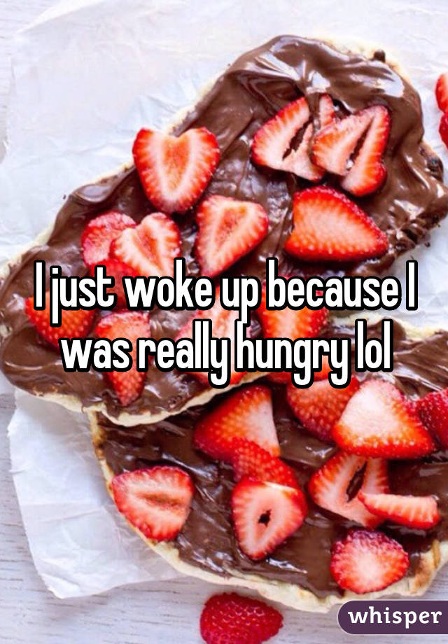 I just woke up because I was really hungry lol