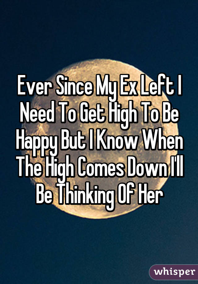 Ever Since My Ex Left I Need To Get High To Be Happy But I Know When The High Comes Down I'll Be Thinking Of Her