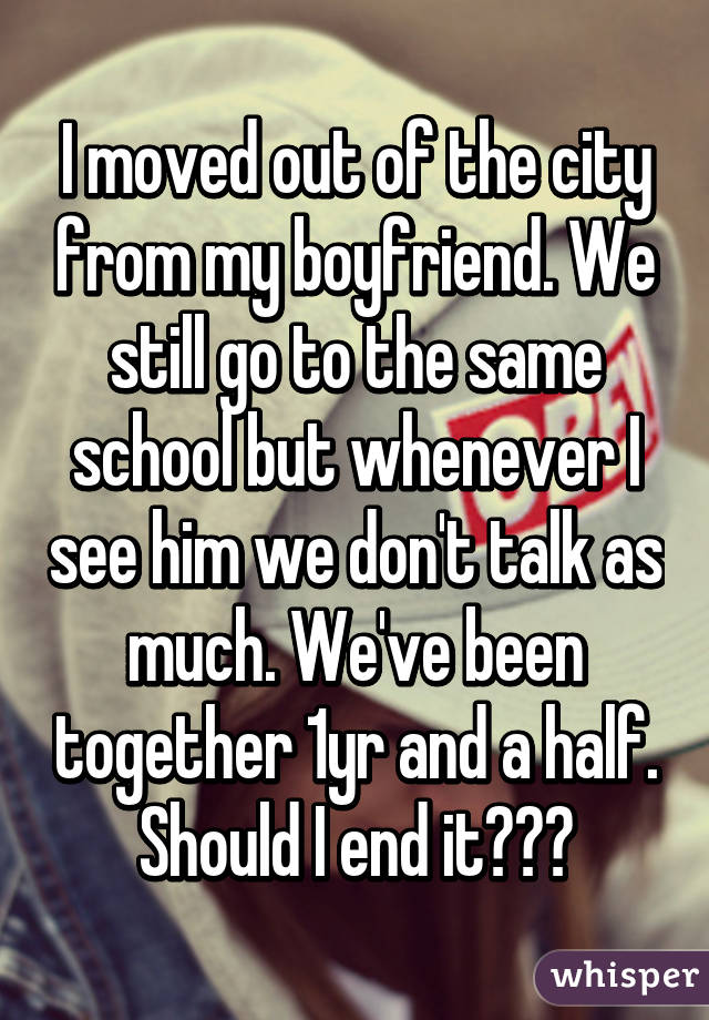 I moved out of the city from my boyfriend. We still go to the same school but whenever I see him we don't talk as much. We've been together 1yr and a half. Should I end it???