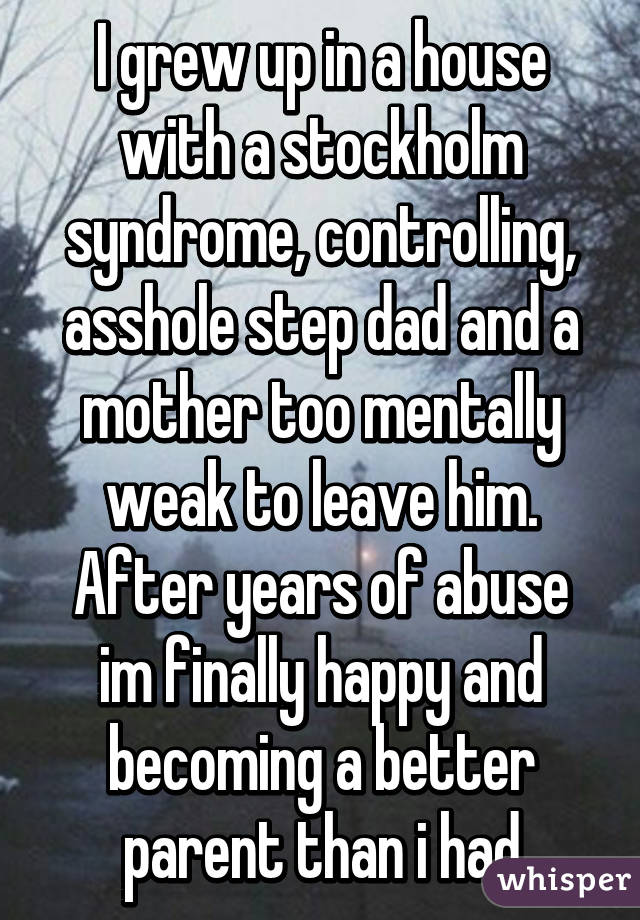 I grew up in a house with a stockholm syndrome, controlling, asshole step dad and a mother too mentally weak to leave him. After years of abuse im finally happy and becoming a better parent than i had