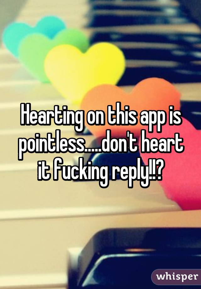 Hearting on this app is pointless.....don't heart it fucking reply!!😂