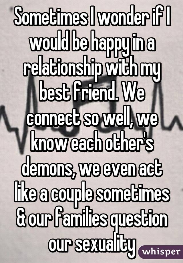 Sometimes I wonder if I would be happy in a relationship with my best friend. We connect so well, we know each other's demons, we even act like a couple sometimes & our families question our sexuality