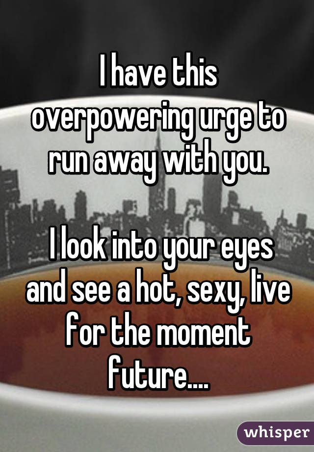 I have this overpowering urge to run away with you.

 I look into your eyes and see a hot, sexy, live for the moment future....