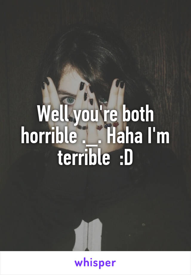 Well you're both horrible ._. Haha I'm terrible  :D