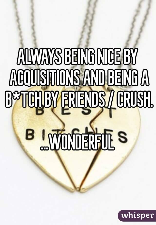 ALWAYS BEING NICE BY ACQUISITIONS AND BEING A B*TCH BY FRIENDS / CRUSH.

...WONDERFUL