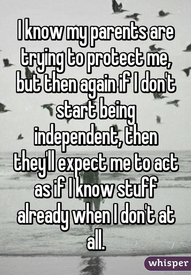 I know my parents are trying to protect me, but then again if I don't start being independent, then they'll expect me to act as if I know stuff already when I don't at all.