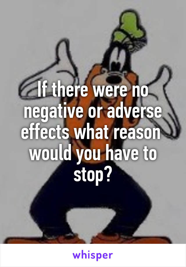 If there were no negative or adverse effects what reason  would you have to stop?