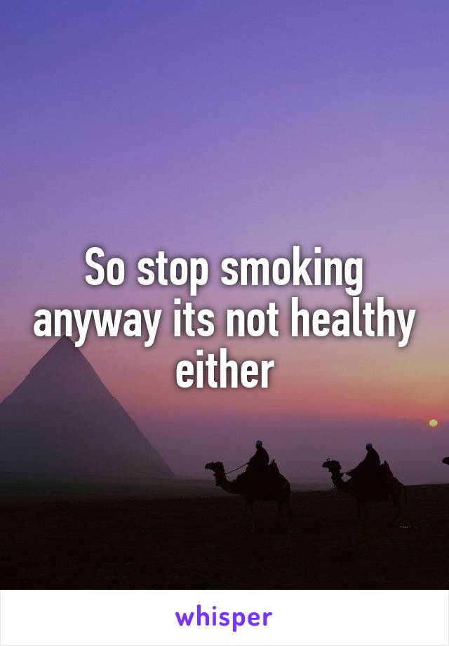 So stop smoking anyway its not healthy either