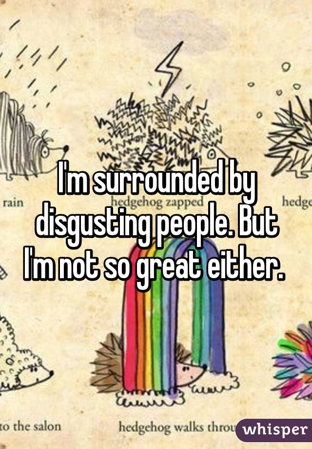 I'm surrounded by disgusting people. But I'm not so great either. 