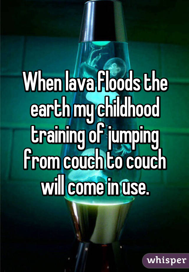 When lava floods the earth my childhood training of jumping from couch to couch will come in use.