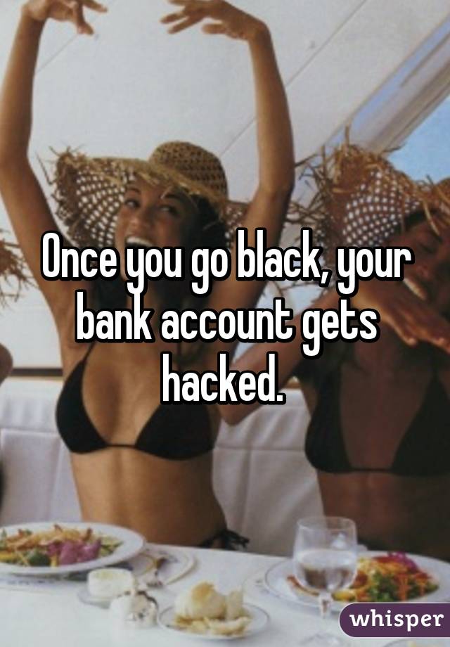 Once you go black, your bank account gets hacked. 