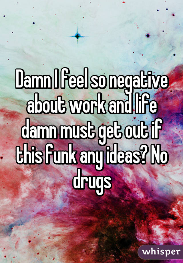 Damn I feel so negative about work and life damn must get out if this funk any ideas? No drugs