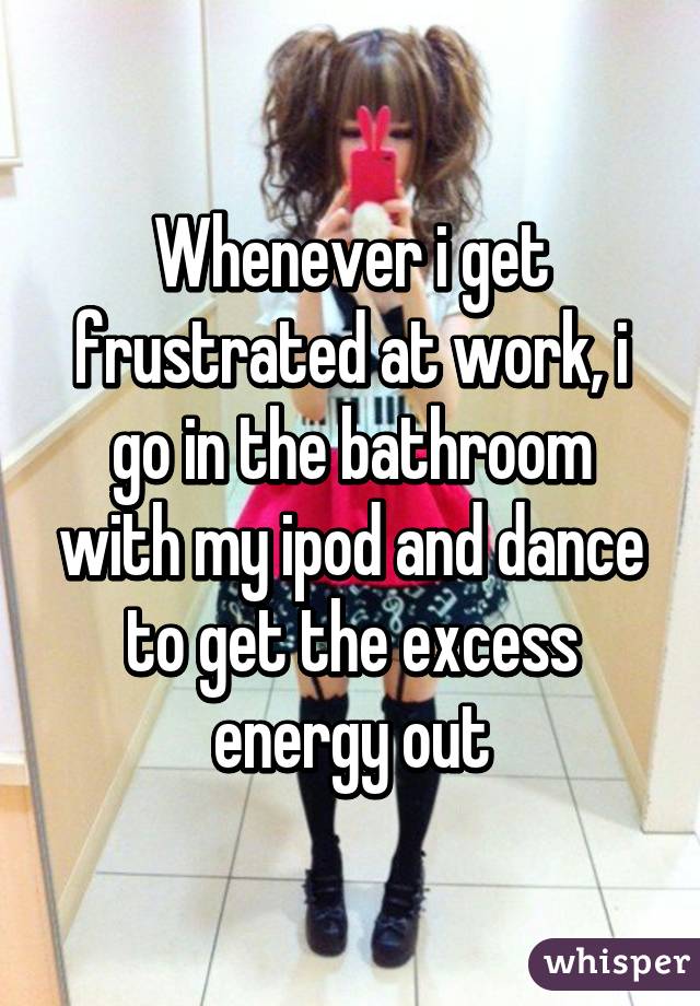 Whenever i get frustrated at work, i go in the bathroom with my ipod and dance to get the excess energy out