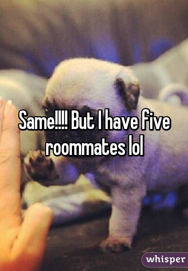 Same!!!! But I have five roommates lol