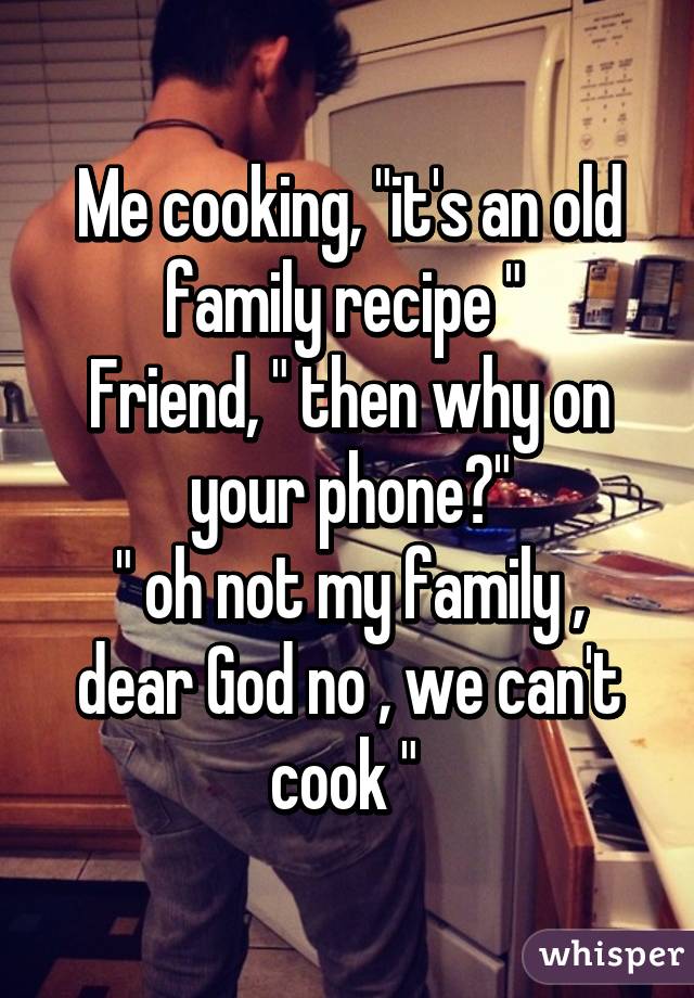 Me cooking, "it's an old family recipe " 
Friend, " then why on your phone?"
" oh not my family , dear God no , we can't cook " 