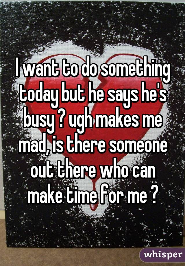 I want to do something today but he says he's busy 😞 ugh makes me mad, is there someone out there who can make time for me 😞