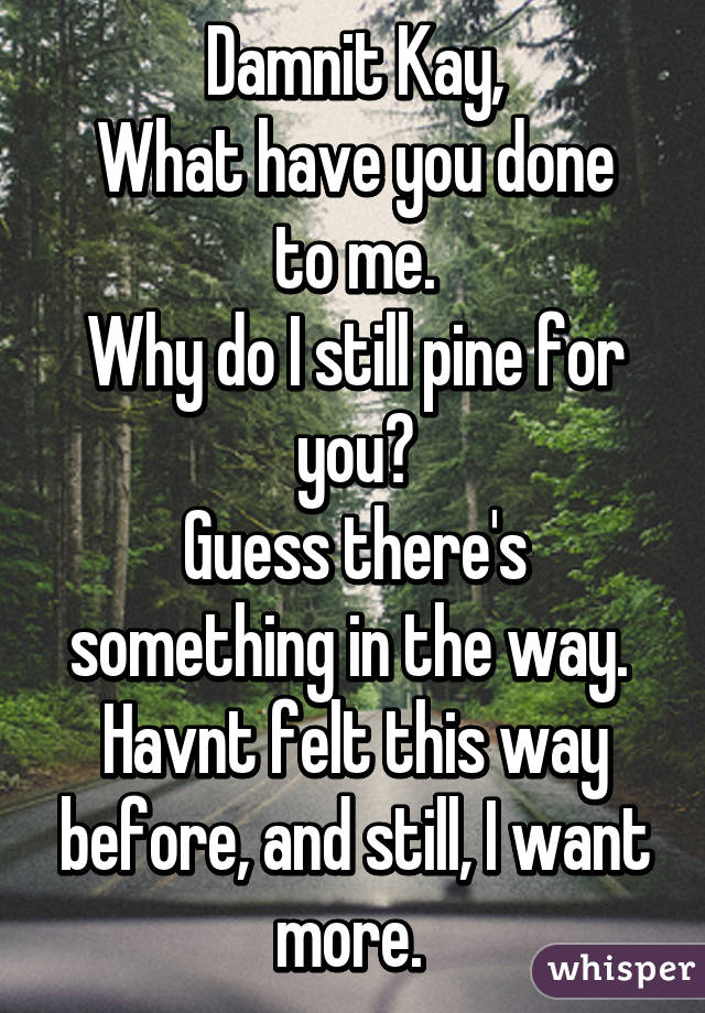 Damnit Kay,
What have you done to me.
Why do I still pine for you?
Guess there's something in the way. 
Havnt felt this way before, and still, I want more. 