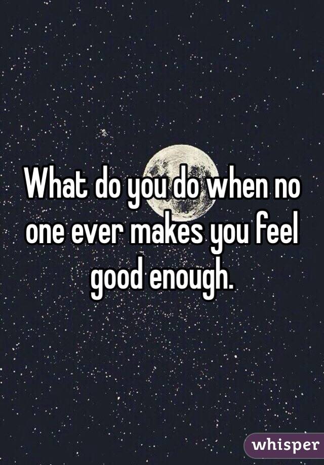 What do you do when no one ever makes you feel good enough. 