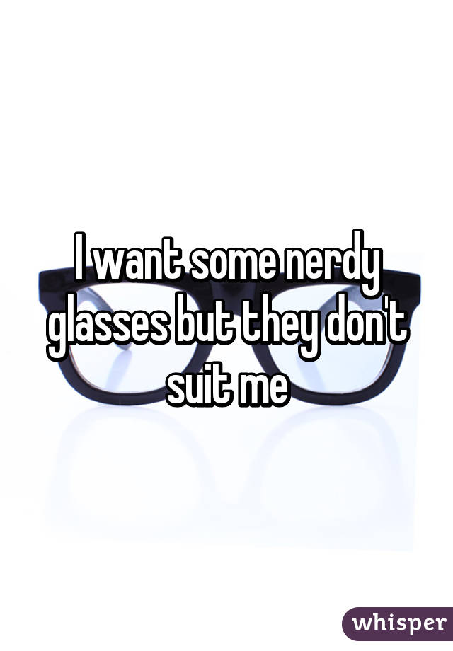 I want some nerdy glasses but they don't suit me