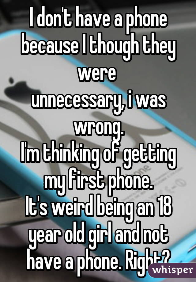 I don't have a phone because I though they were 
unnecessary, i was wrong.
I'm thinking of getting my first phone.
It's weird being an 18 year old girl and not have a phone. Right?