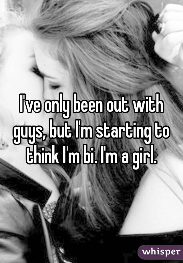 I've only been out with guys, but I'm starting to think I'm bi. I'm a girl. 