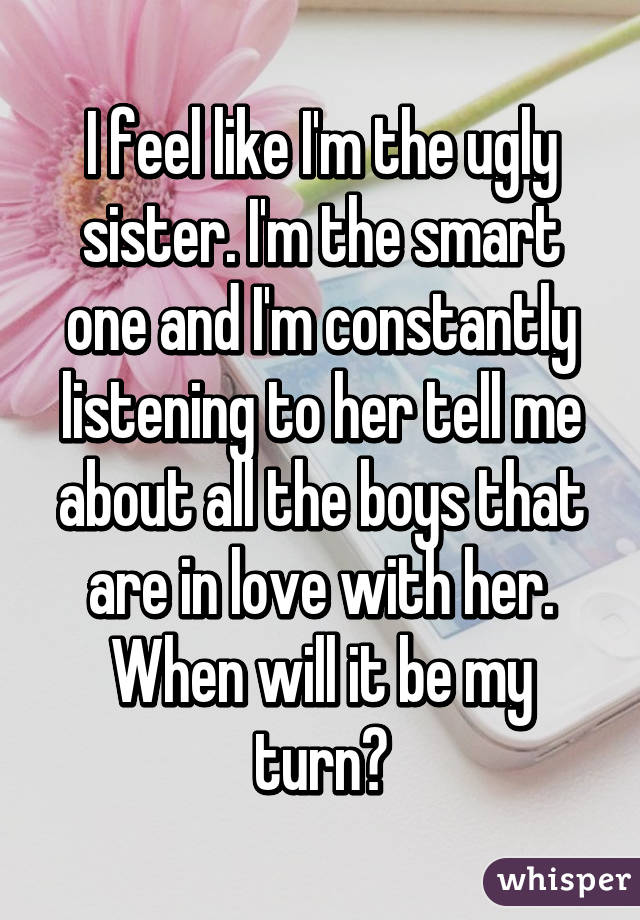 I feel like I'm the ugly sister. I'm the smart one and I'm constantly listening to her tell me about all the boys that are in love with her. When will it be my turn?